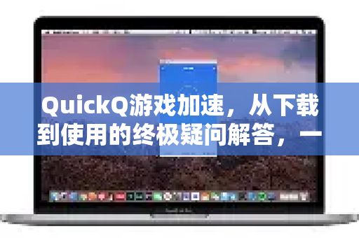 QuickQ游戏加速，从下载到使用的终极疑问解答，一篇看懂所有真相