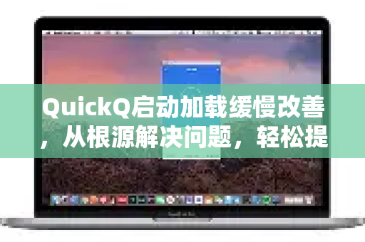 QuickQ启动加载缓慢改善，从根源解决问题，轻松提速